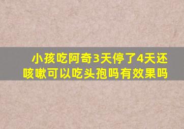 小孩吃阿奇3天停了4天还咳嗽可以吃头孢吗有效果吗