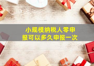 小规模纳税人零申报可以多久申报一次