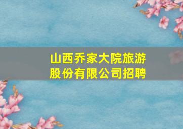 山西乔家大院旅游股份有限公司招聘