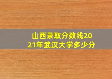 山西录取分数线2021年武汉大学多少分