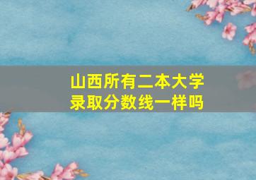 山西所有二本大学录取分数线一样吗