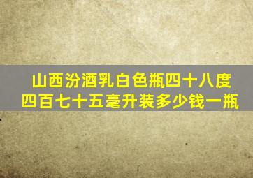 山西汾酒乳白色瓶四十八度四百七十五毫升装多少钱一瓶