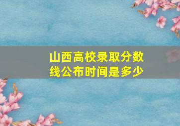 山西高校录取分数线公布时间是多少