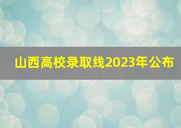 山西高校录取线2023年公布