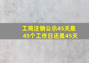 工商注销公示45天是45个工作日还是45天