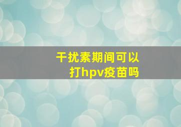 干扰素期间可以打hpv疫苗吗