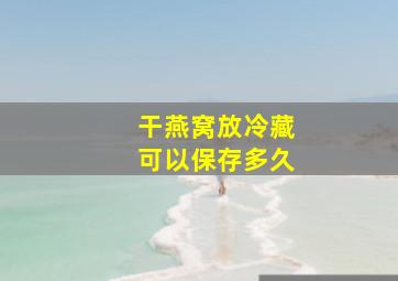 干燕窝放冷藏可以保存多久