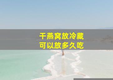 干燕窝放冷藏可以放多久吃