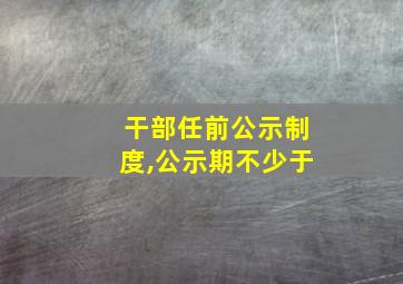 干部任前公示制度,公示期不少于