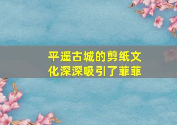 平遥古城的剪纸文化深深吸引了菲菲