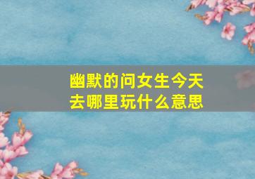 幽默的问女生今天去哪里玩什么意思