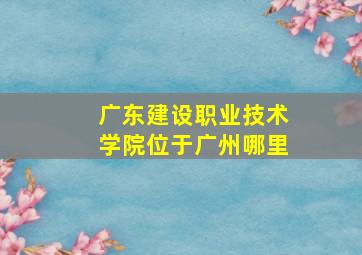 广东建设职业技术学院位于广州哪里