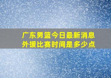 广东男篮今日最新消息外援比赛时间是多少点