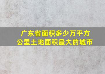 广东省面积多少万平方公里土地面积最大的城市