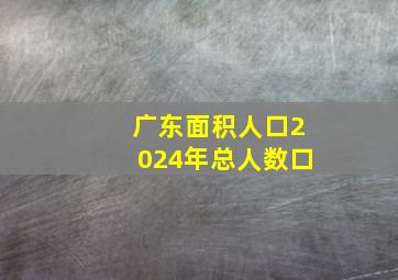 广东面积人口2024年总人数口