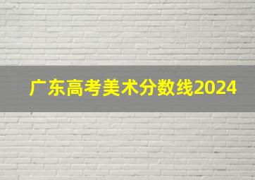 广东高考美术分数线2024