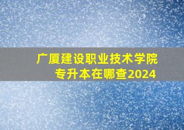 广厦建设职业技术学院专升本在哪查2024