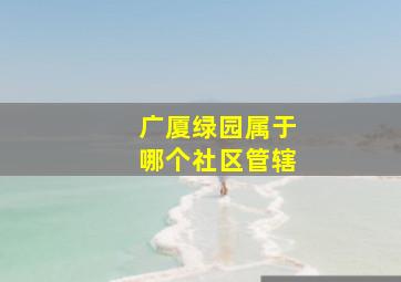 广厦绿园属于哪个社区管辖