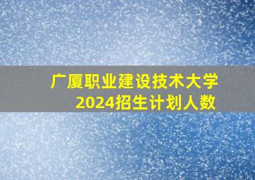 广厦职业建设技术大学2024招生计划人数