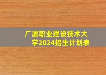 广厦职业建设技术大学2024招生计划表