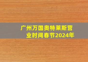 广州万国奥特莱斯营业时间春节2024年