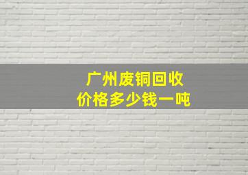 广州废铜回收价格多少钱一吨