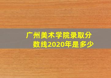 广州美术学院录取分数线2020年是多少