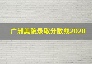 广洲美院录取分数线2020