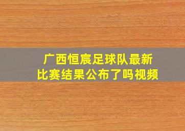 广西恒宸足球队最新比赛结果公布了吗视频