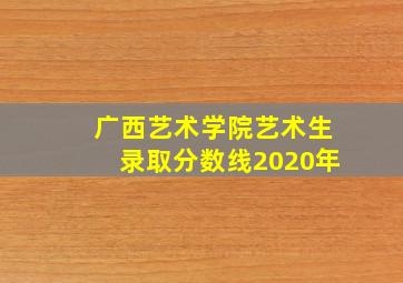 广西艺术学院艺术生录取分数线2020年