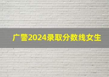 广警2024录取分数线女生