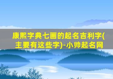 康熙字典七画的起名吉利字(主要有这些字)-小帅起名网