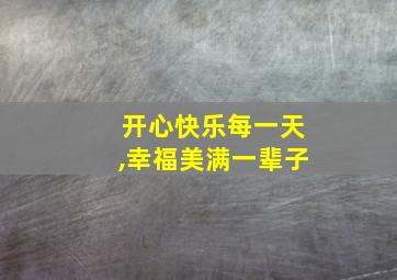 开心快乐每一天,幸福美满一辈子