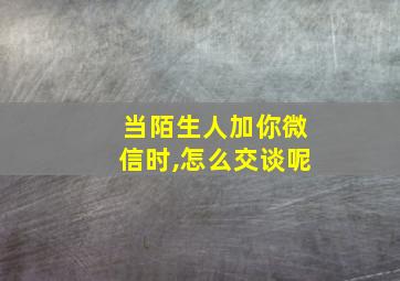 当陌生人加你微信时,怎么交谈呢