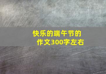 快乐的端午节的作文300字左右