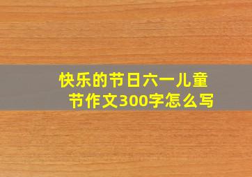 快乐的节日六一儿童节作文300字怎么写