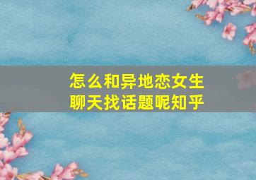 怎么和异地恋女生聊天找话题呢知乎