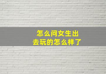 怎么问女生出去玩的怎么样了