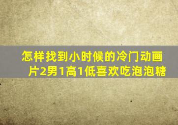 怎样找到小时候的冷门动画片2男1高1低喜欢吃泡泡糖