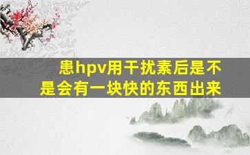 患hpv用干扰素后是不是会有一块快的东西出来