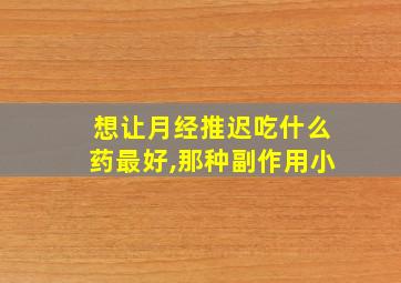 想让月经推迟吃什么药最好,那种副作用小