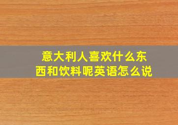 意大利人喜欢什么东西和饮料呢英语怎么说