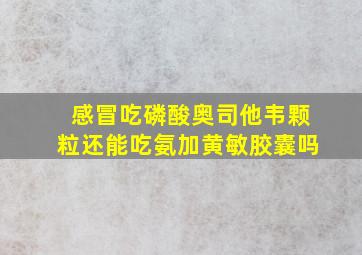 感冒吃磷酸奥司他韦颗粒还能吃氨加黄敏胶囊吗