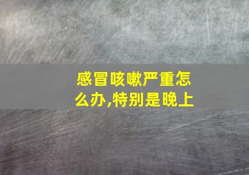 感冒咳嗽严重怎么办,特别是晚上