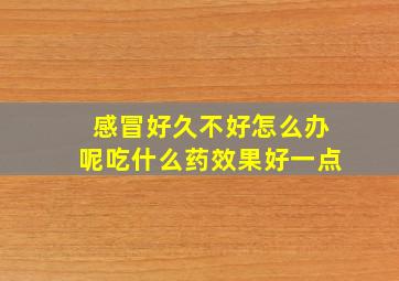 感冒好久不好怎么办呢吃什么药效果好一点