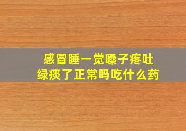 感冒睡一觉嗓子疼吐绿痰了正常吗吃什么药