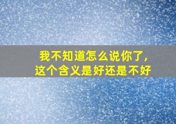 我不知道怎么说你了,这个含义是好还是不好