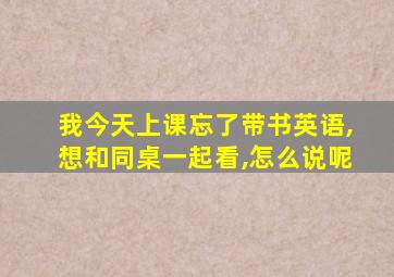 我今天上课忘了带书英语,想和同桌一起看,怎么说呢