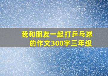 我和朋友一起打乒乓球的作文300字三年级