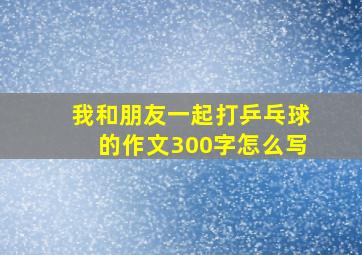 我和朋友一起打乒乓球的作文300字怎么写